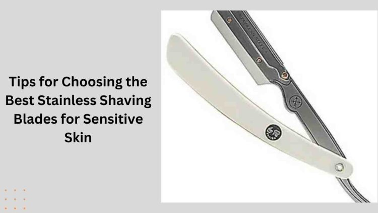 Tips for Choosing the Best Stainless Shaving Blades for Sensitive Skin